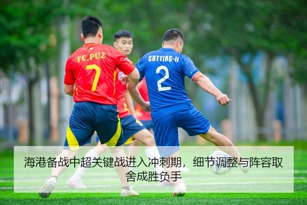 海港备战中超关键战进入冲刺期，细节调整与阵容取舍成胜负手 - kujiale